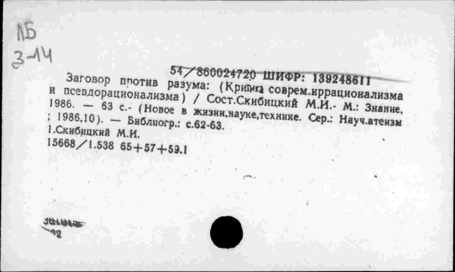 ﻿|\Ь
54/860024720 ШИФР: 13924861Г
Заговор плотив разума: (Критиа соврем.иррационализма и псевдорационализма) / Сост.Скибицкий М.И.- М.: Знание. 1986. — 63 с.- (Новое в жизни.науке,технике. Сер.: Науч.атеизм ; 1986,10). — Библиогр.: с.62-63. 1.Скибицкий М.И.
15668/1.538 65+57+59.1
